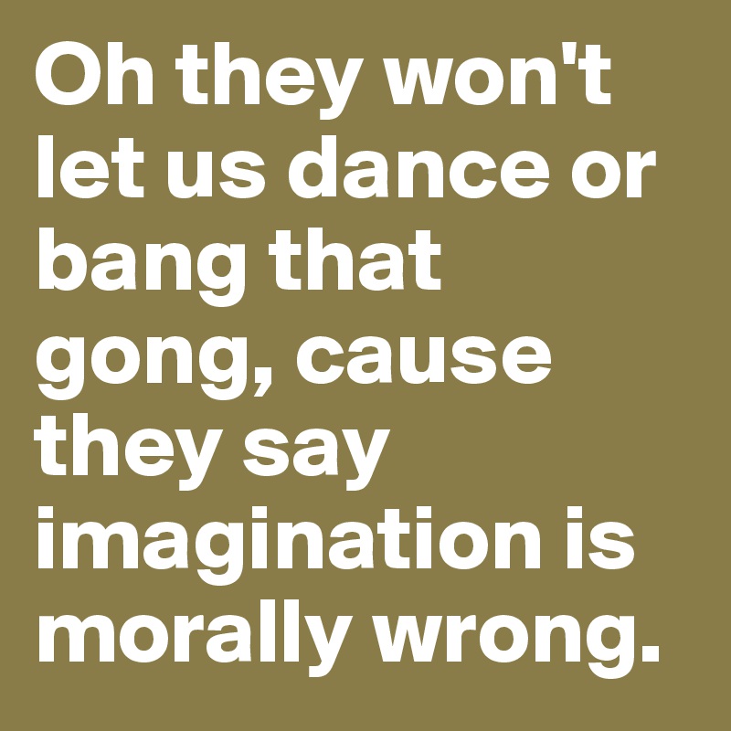 Oh they won't let us dance or bang that gong, cause they say imagination is morally wrong.