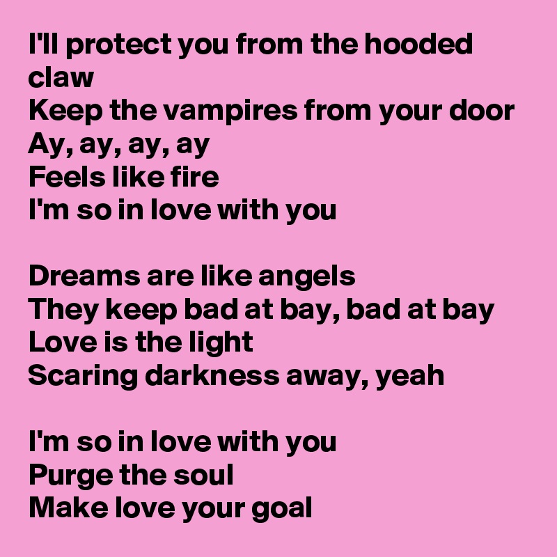 I'll protect you from the hooded claw
Keep the vampires from your door
Ay, ay, ay, ay
Feels like fire
I'm so in love with you

Dreams are like angels
They keep bad at bay, bad at bay
Love is the light
Scaring darkness away, yeah

I'm so in love with you
Purge the soul
Make love your goal