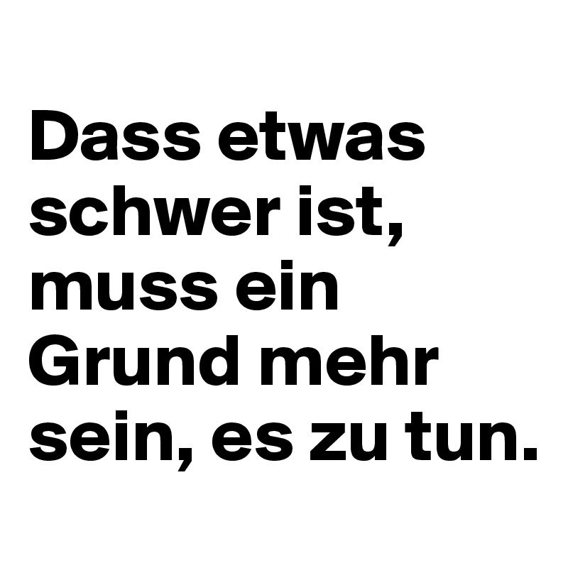 
Dass etwas schwer ist, muss ein Grund mehr sein, es zu tun.