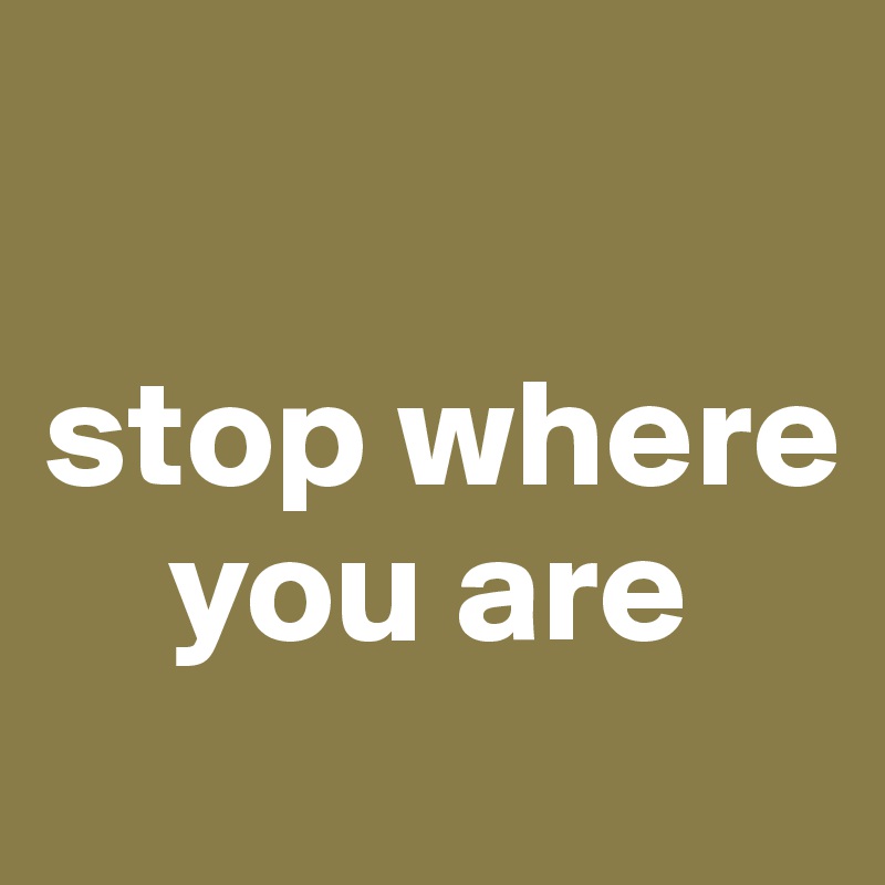 

stop where    
    you are
