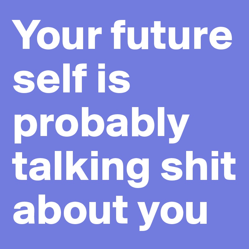 Your future self is probably talking shit about you