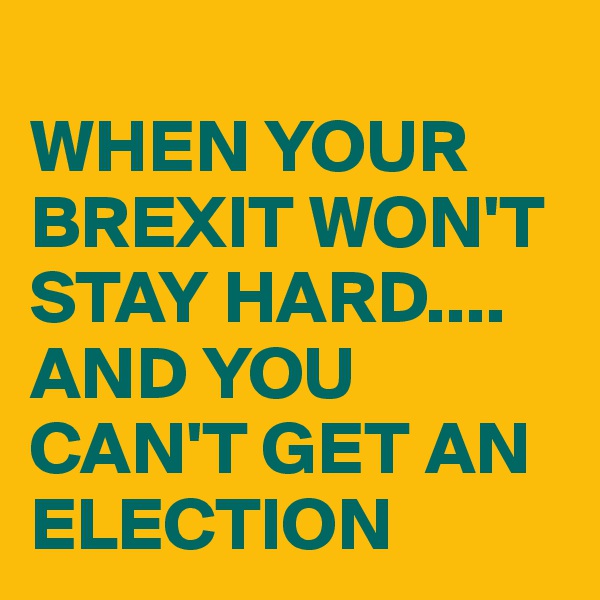 
WHEN YOUR BREXIT WON'T STAY HARD....
AND YOU CAN'T GET AN ELECTION 