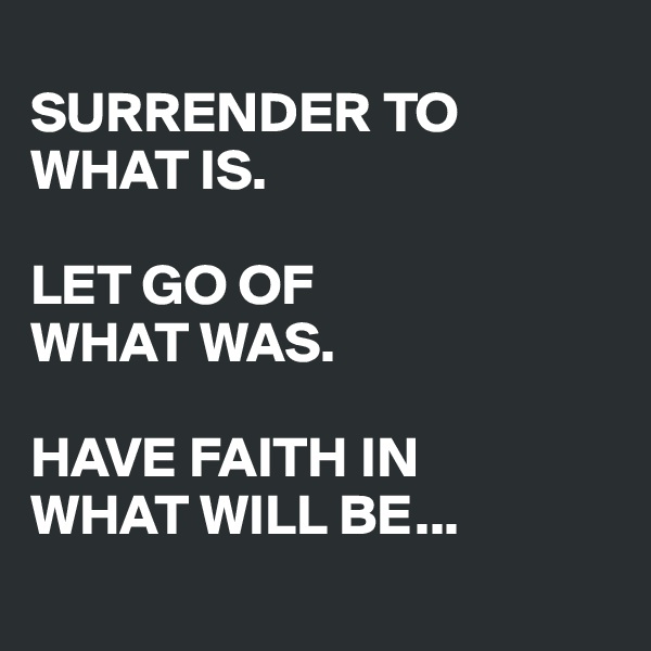 
SURRENDER TO WHAT IS.

LET GO OF 
WHAT WAS.

HAVE FAITH IN
WHAT WILL BE...
