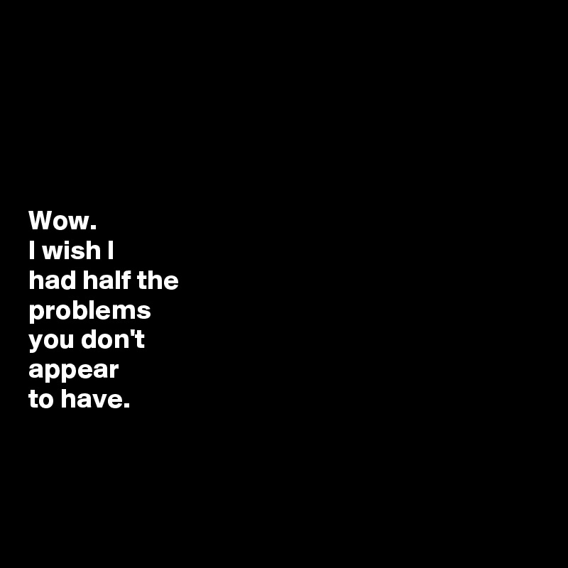





Wow. 
I wish I  
had half the 
problems 
you don't 
appear 
to have.



