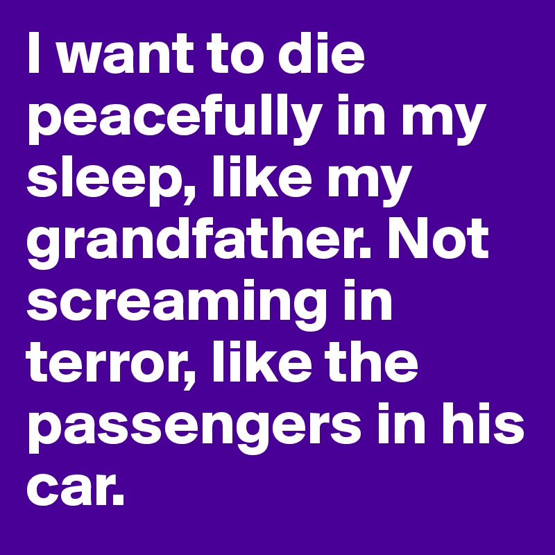 I want to die peacefully in my sleep, like my grandfather. Not screaming in terror, like the passengers in his car.