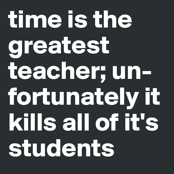 time is the greatest teacher; un-fortunately it kills all of it's students