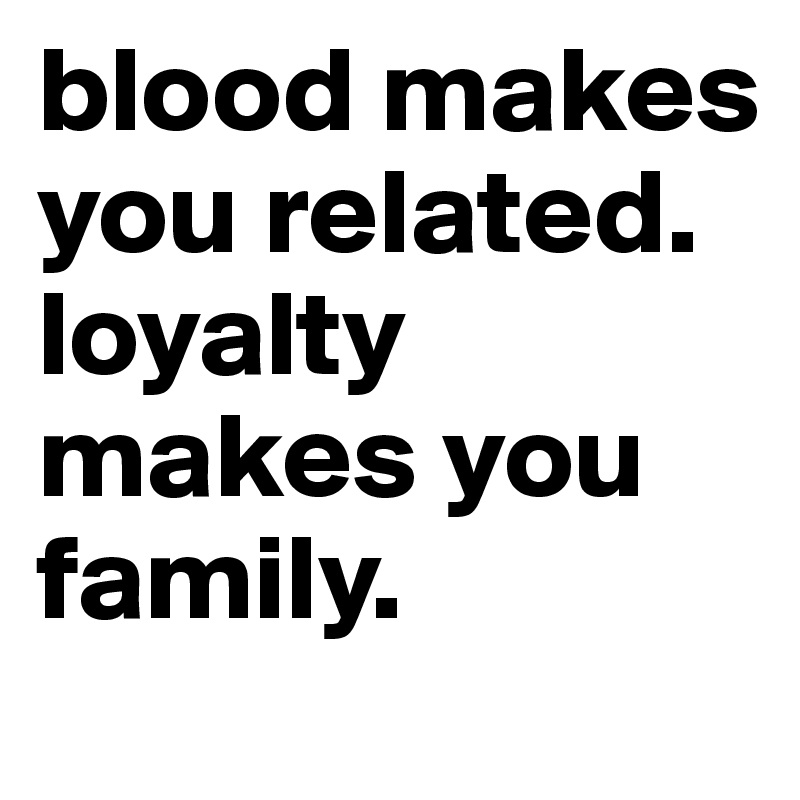 blood makes you related. loyalty makes you family.