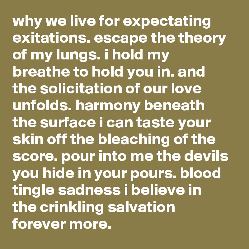 why we live for expectating exitations. escape the theory of my lungs. i hold my breathe to hold you in. and the solicitation of our love unfolds. harmony beneath the surface i can taste your skin off the bleaching of the score. pour into me the devils you hide in your pours. blood tingle sadness i believe in the crinkling salvation forever more. 