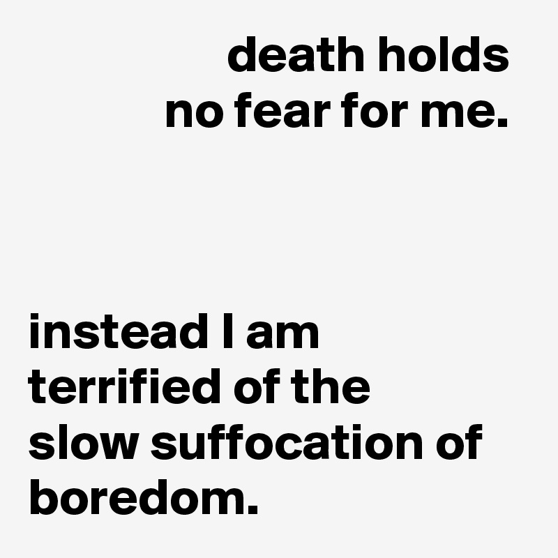                    death holds              no fear for me.



instead I am terrified of the
slow suffocation of boredom.