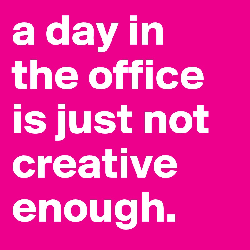 a day in the office is just not creative enough.