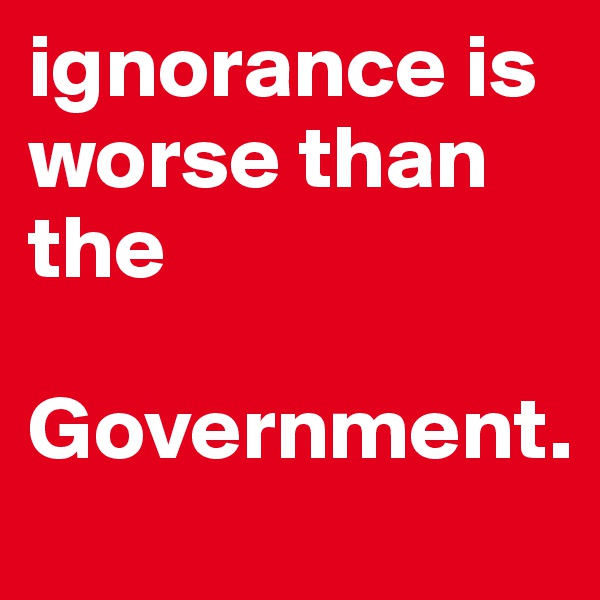 ignorance is worse than the
 Government. 