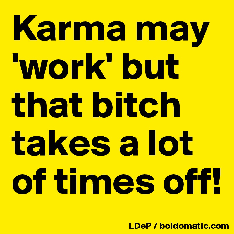 Karma may 'work' but that bitch takes a lot of times off!