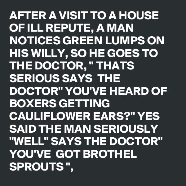 AFTER A VISIT TO A HOUSE OF ILL REPUTE, A MAN NOTICES GREEN LUMPS ON HIS WILLY, SO HE GOES TO THE DOCTOR, " THATS SERIOUS SAYS  THE DOCTOR" YOU'VE HEARD OF BOXERS GETTING CAULIFLOWER EARS?" YES SAID THE MAN SERIOUSLY "WELL" SAYS THE DOCTOR" 
YOU'VE  GOT BROTHEL SPROUTS ",
