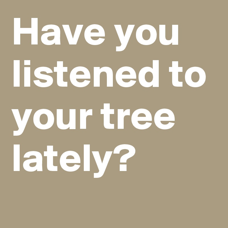 Have you listened to your tree lately?
