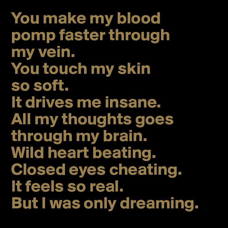 You make my blood 
pomp faster through 
my vein.
You touch my skin 
so soft.
It drives me insane. 
All my thoughts goes through my brain.
Wild heart beating.
Closed eyes cheating.
It feels so real.
But I was only dreaming.