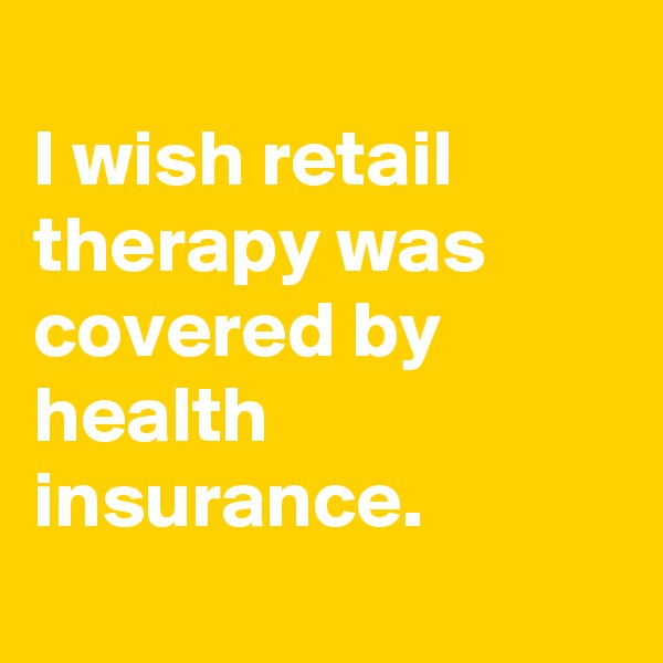
I wish retail therapy was covered by health insurance. 
