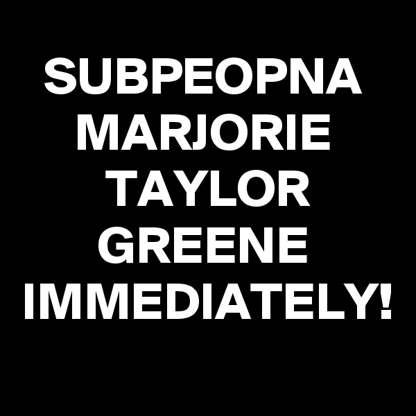 SUBPEOPNA MARJORIE TAYLOR GREENE IMMEDIATELY! 