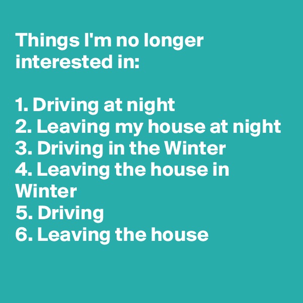Things I'm no longer interested in:

1. Driving at night
2. Leaving my house at night
3. Driving in the Winter
4. Leaving the house in Winter
5. Driving
6. Leaving the house

