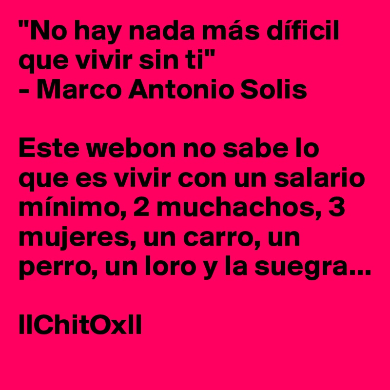 "No hay nada más díficil que vivir sin ti" 
- Marco Antonio Solis

Este webon no sabe lo que es vivir con un salario mínimo, 2 muchachos, 3 mujeres, un carro, un perro, un loro y la suegra...

llChitOxll