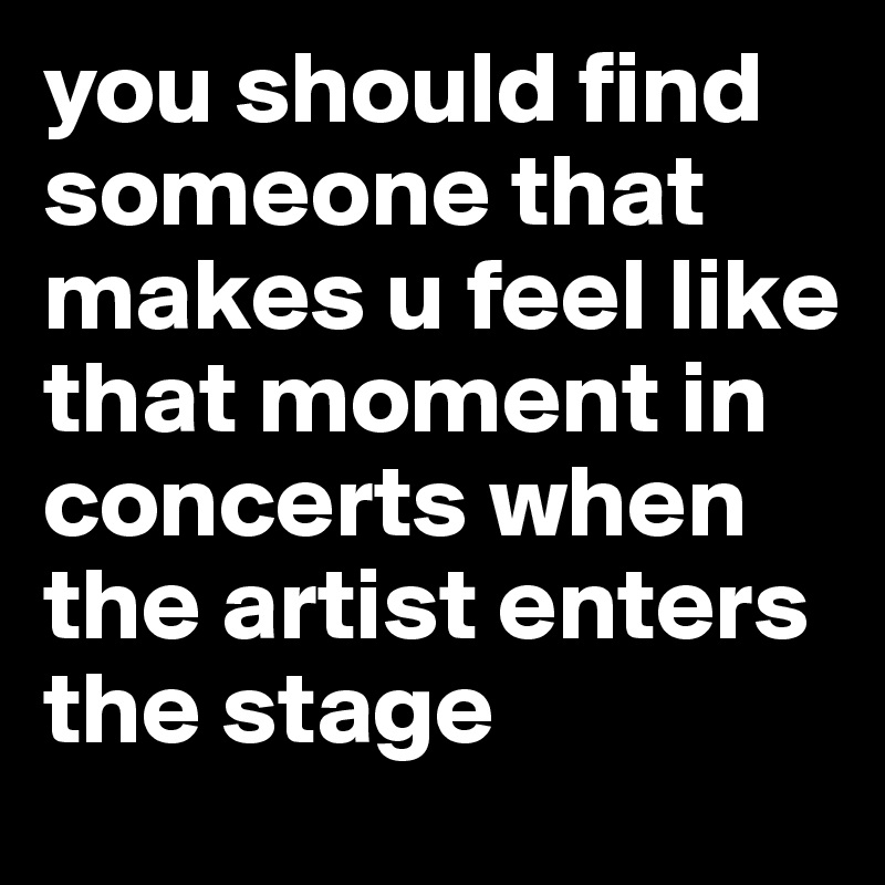 you should find someone that makes u feel like that moment in concerts when the artist enters the stage 