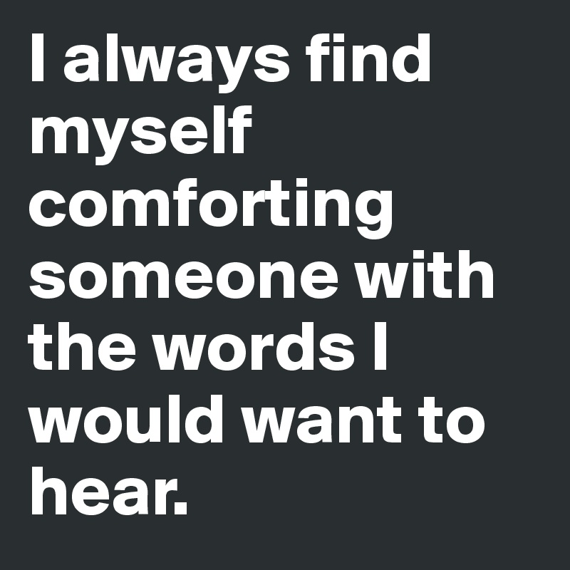 I always find myself comforting someone with the words I would want to hear. 