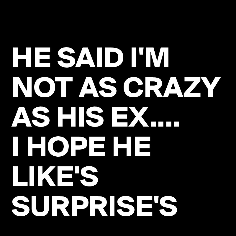 
HE SAID I'M NOT AS CRAZY AS HIS EX....
I HOPE HE LIKE'S SURPRISE'S