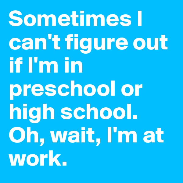 Sometimes I can't figure out if I'm in preschool or high school. Oh, wait, I'm at work. 