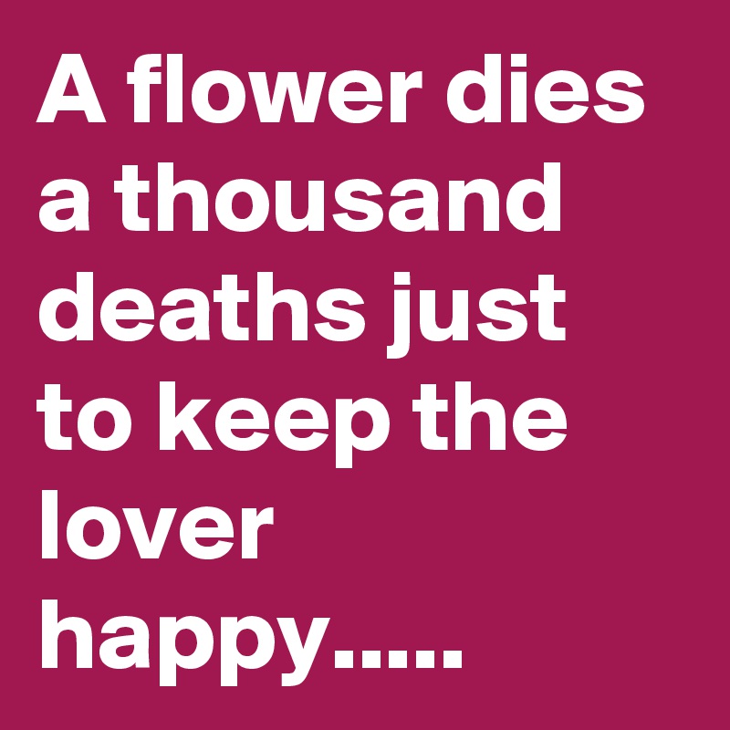 A flower dies a thousand deaths just to keep the lover happy.....