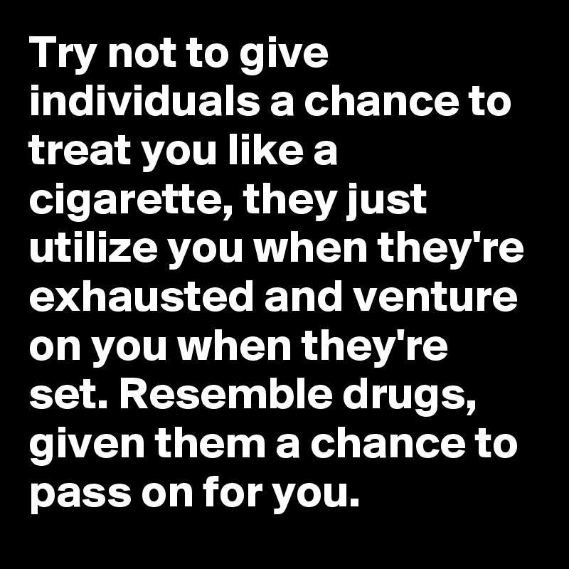 Try not to give individuals a chance to treat you like a cigarette, they just utilize you when they're exhausted and venture on you when they're set. Resemble drugs, given them a chance to pass on for you.
