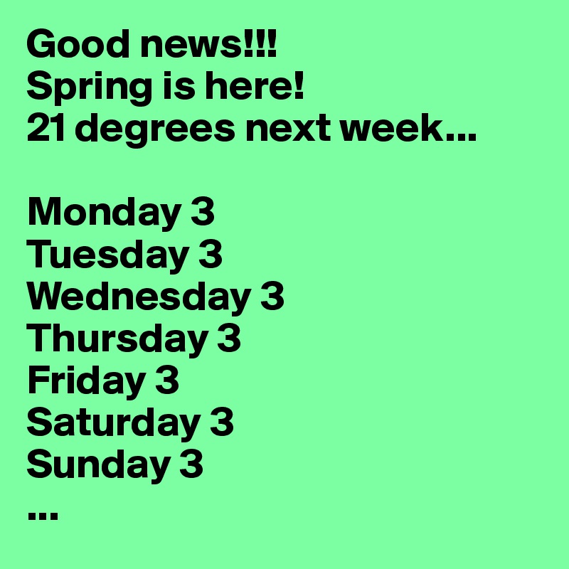 Good news!!!
Spring is here!
21 degrees next week...

Monday 3
Tuesday 3
Wednesday 3
Thursday 3
Friday 3
Saturday 3
Sunday 3
...