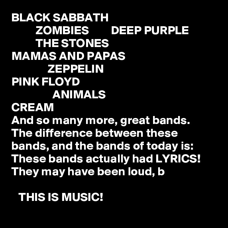 BLACK SABBATH
          ZOMBIES         DEEP PURPLE
          THE STONES
MAMAS AND PAPAS
               ZEPPELIN
PINK FLOYD
                 ANIMALS
CREAM
And so many more, great bands. The difference between these bands, and the bands of today is:
These bands actually had LYRICS! 
They may have been loud, b   

   THIS IS MUSIC!  
