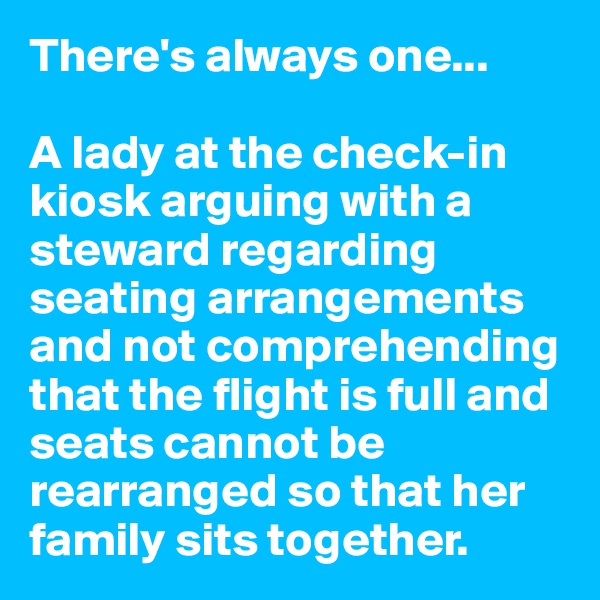 There's always one...

A lady at the check-in kiosk arguing with a steward regarding seating arrangements and not comprehending that the flight is full and seats cannot be rearranged so that her family sits together.