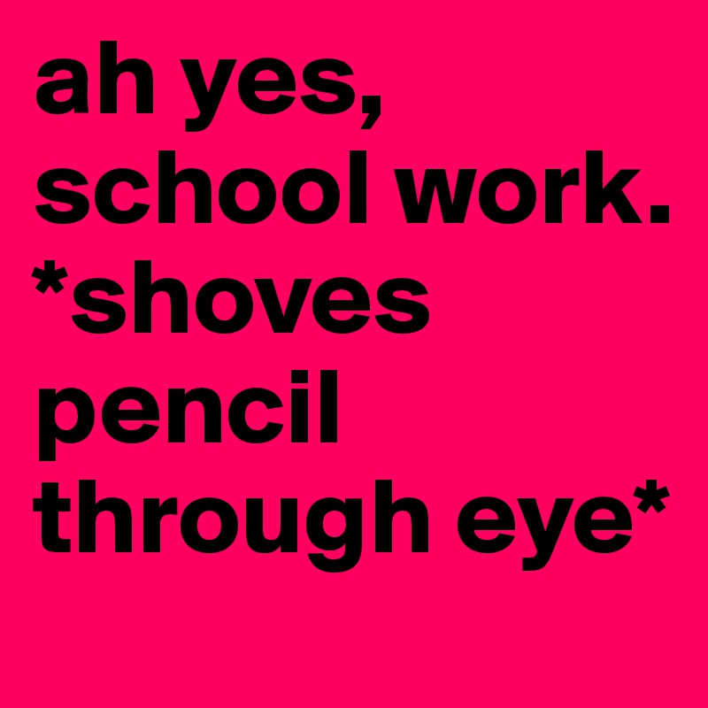ah yes, school work. *shoves pencil through eye*