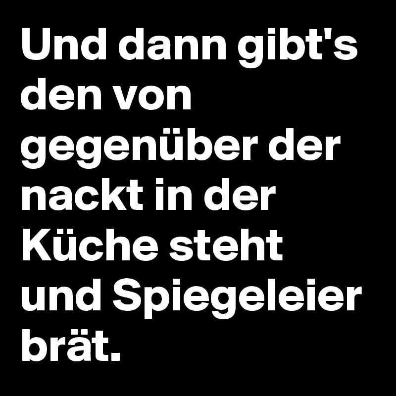 Und dann gibt's den von gegenüber der nackt in der Küche steht und Spiegeleier brät. 