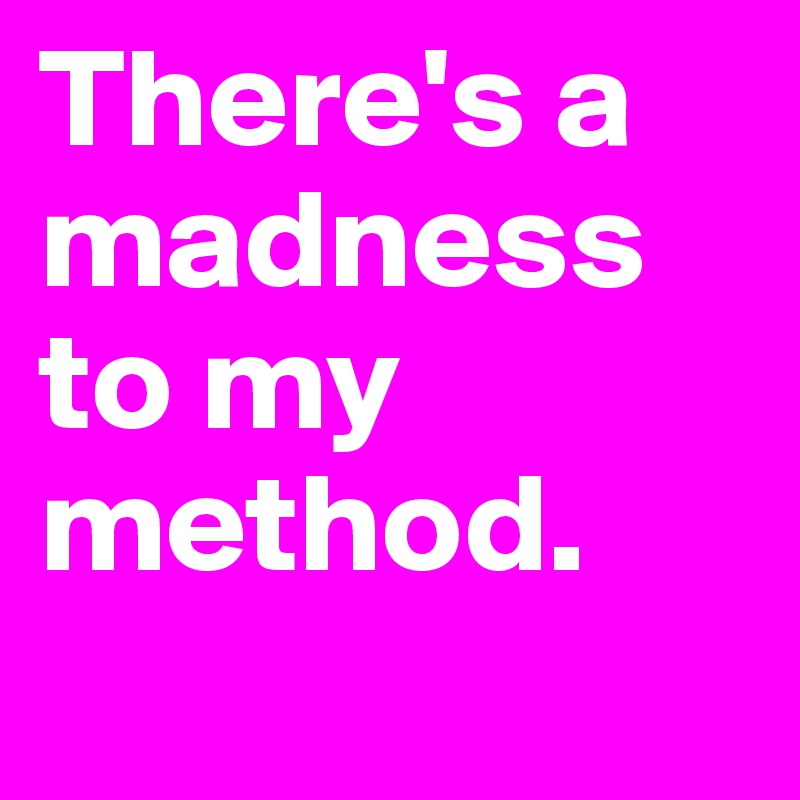 There's a madness to my method.
