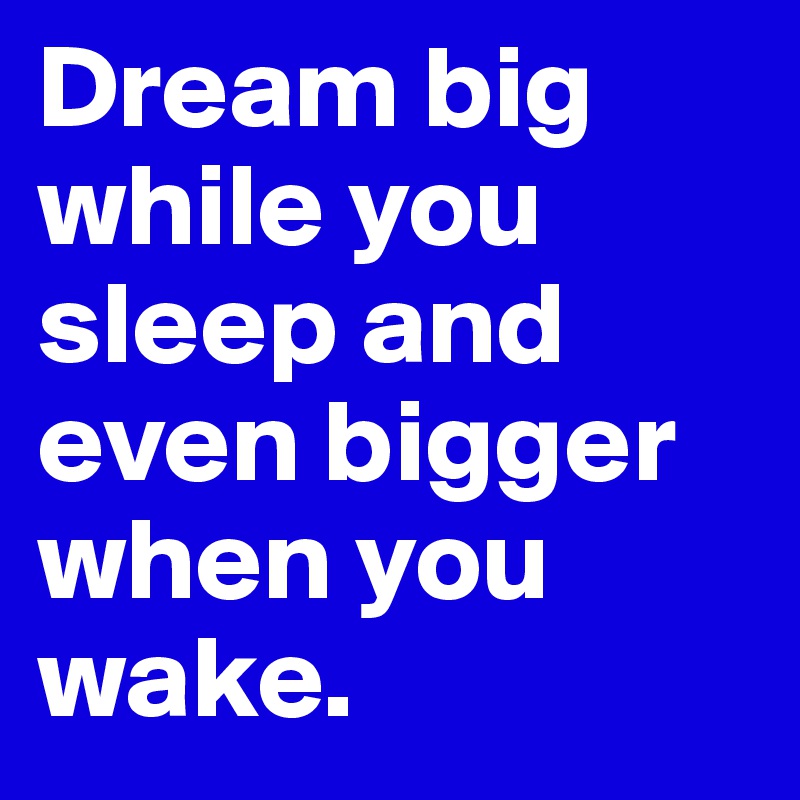 Dream big while you sleep and even bigger when you wake.