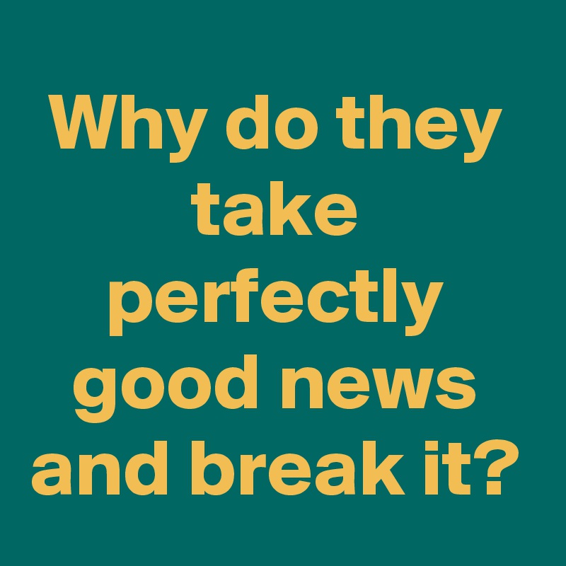 Why do they take perfectly good news and break it?