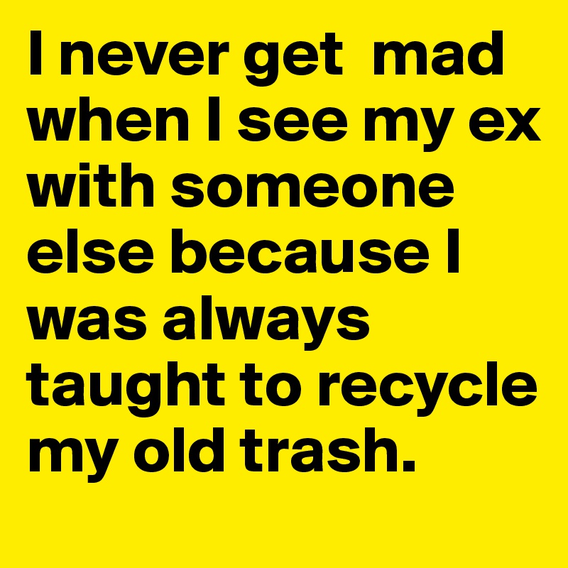 I never get  mad when I see my ex with someone else because I was always taught to recycle my old trash.