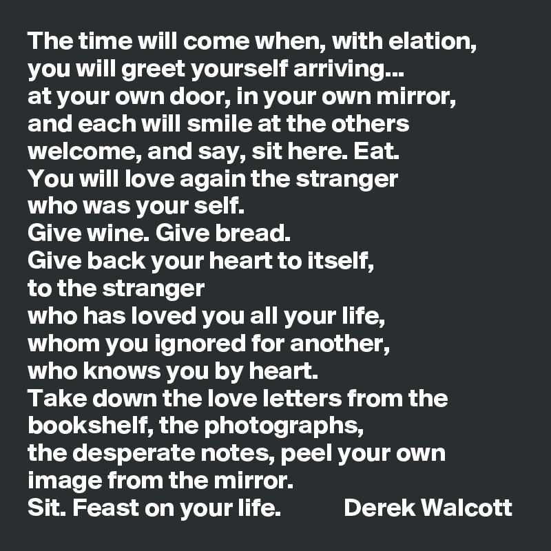 The time will come when, with elation,
you will greet yourself arriving...
at your own door, in your own mirror,
and each will smile at the others welcome, and say, sit here. Eat.
You will love again the stranger 
who was your self.
Give wine. Give bread. 
Give back your heart to itself, 
to the stranger 
who has loved you all your life, 
whom you ignored for another, 
who knows you by heart.
Take down the love letters from the bookshelf, the photographs, 
the desperate notes, peel your own image from the mirror.
Sit. Feast on your life.            Derek Walcott