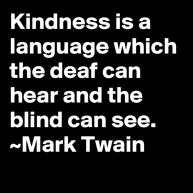 Kindness is a language which the deaf can hear and the blind can see. ~Mark Twain