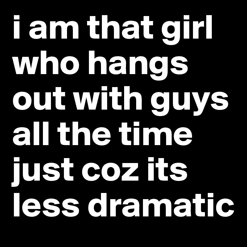 i am that girl who hangs out with guys all the time just coz its less dramatic