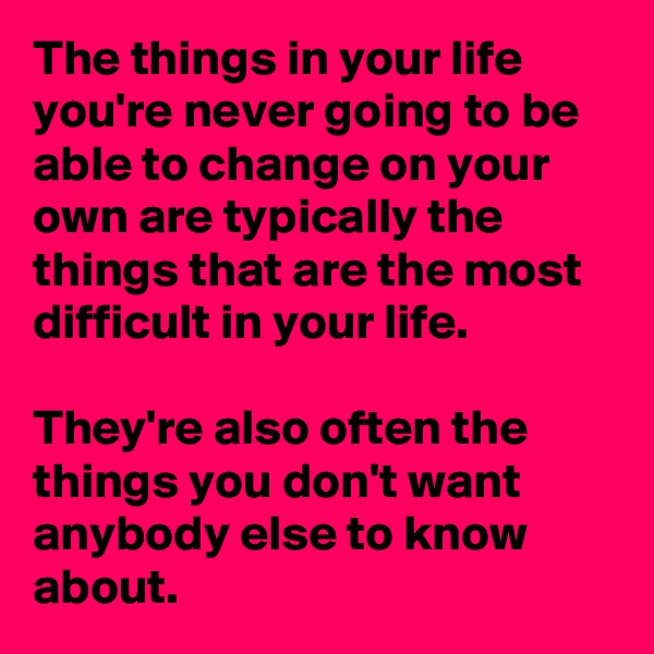 The things in your life you're never going to be able to change on your own are typically the things that are the most difficult in your life.

They're also often the things you don't want anybody else to know about. 