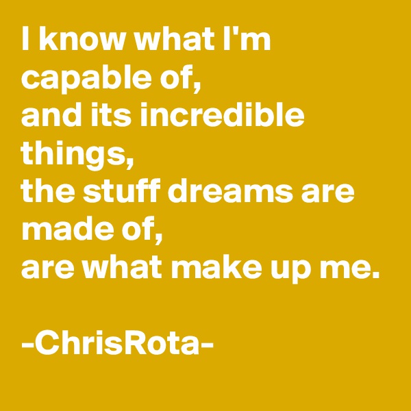 I know what I'm capable of, 
and its incredible things,
the stuff dreams are made of,
are what make up me.

-ChrisRota-