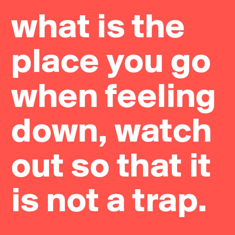 what is the place you go when feeling down, watch out so that it is not a trap. 