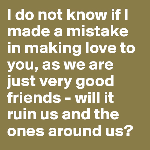 I do not know if I made a mistake in making love to you, as we are just very good friends - will it ruin us and the ones around us?