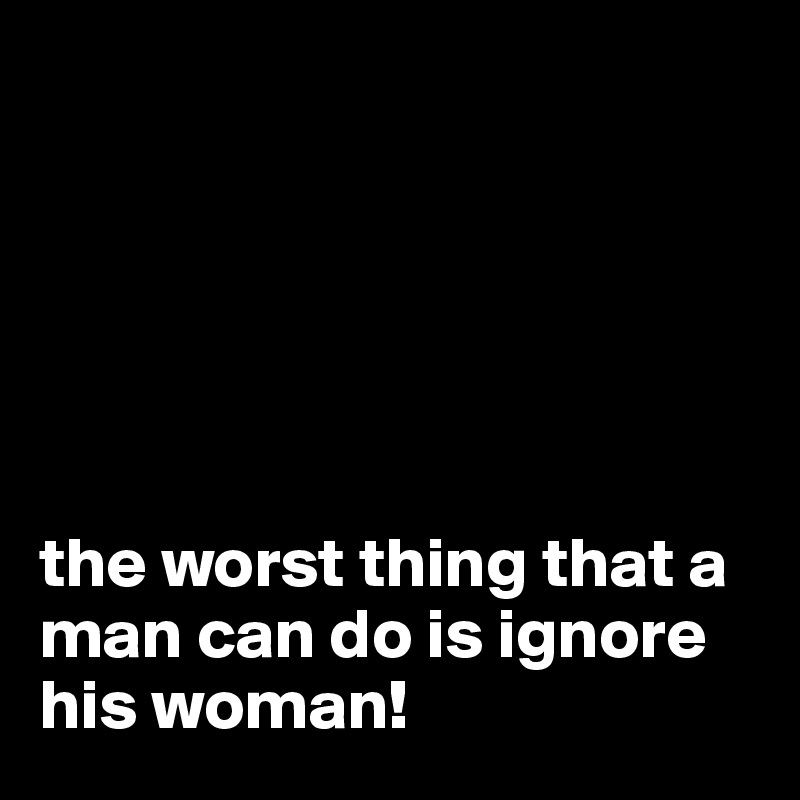 






the worst thing that a man can do is ignore his woman!