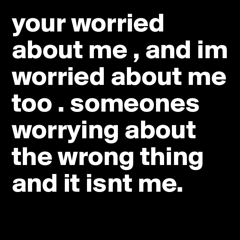 your worried about me , and im worried about me too . someones worrying about the wrong thing and it isnt me. 