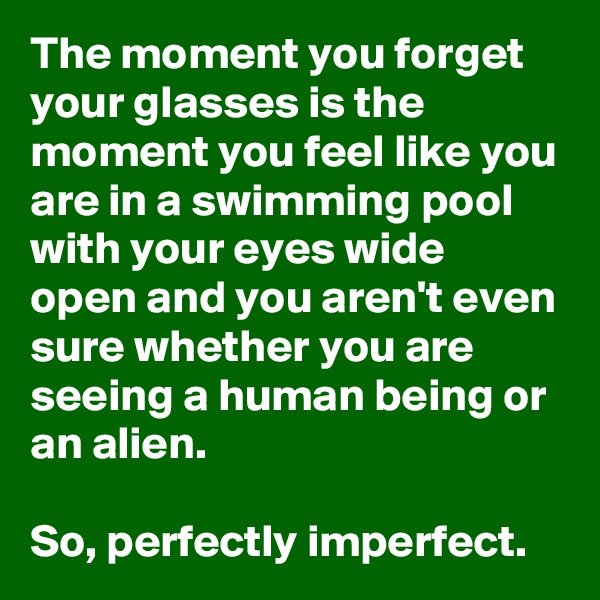 The moment you forget your glasses is the moment you feel like you are in a swimming pool with your eyes wide open and you aren't even sure whether you are seeing a human being or an alien.

So, perfectly imperfect.
