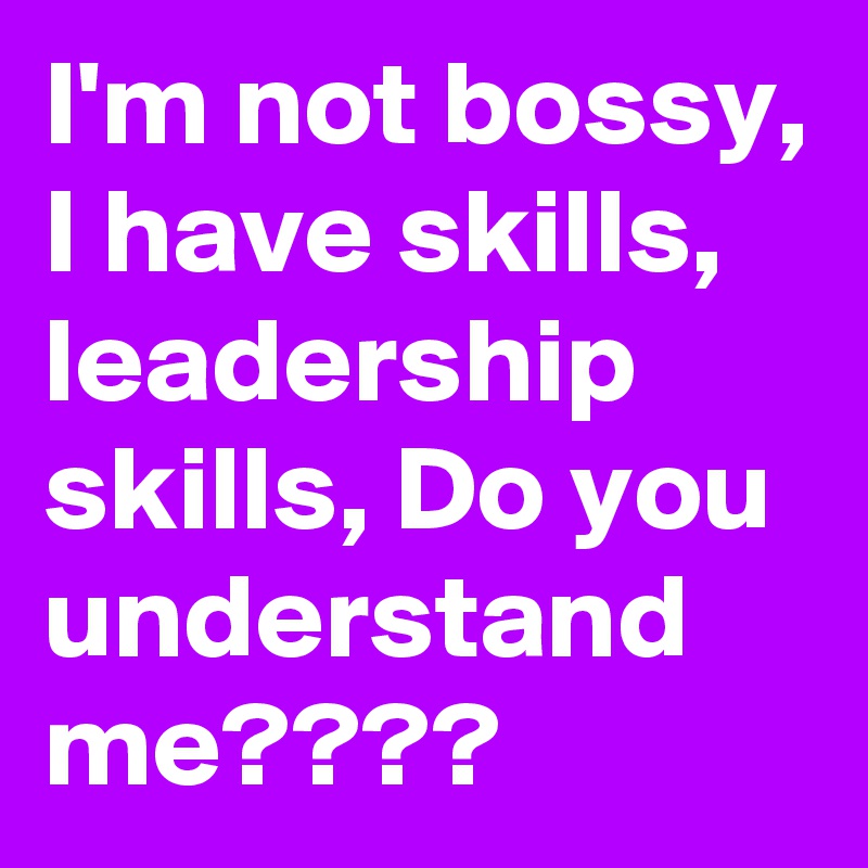 I'm not bossy, I have skills, leadership skills, Do you understand me????