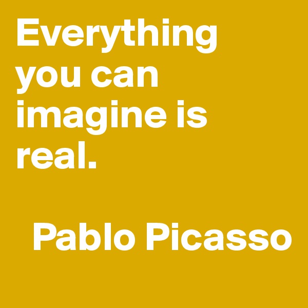 Everything you can imagine is real.

  Pablo Picasso